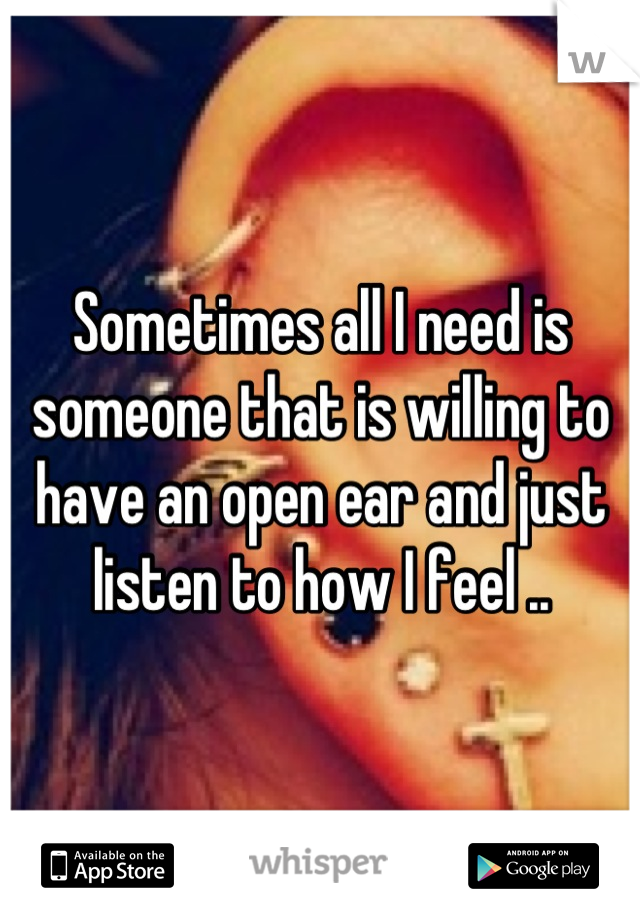 Sometimes all I need is someone that is willing to have an open ear and just listen to how I feel ..