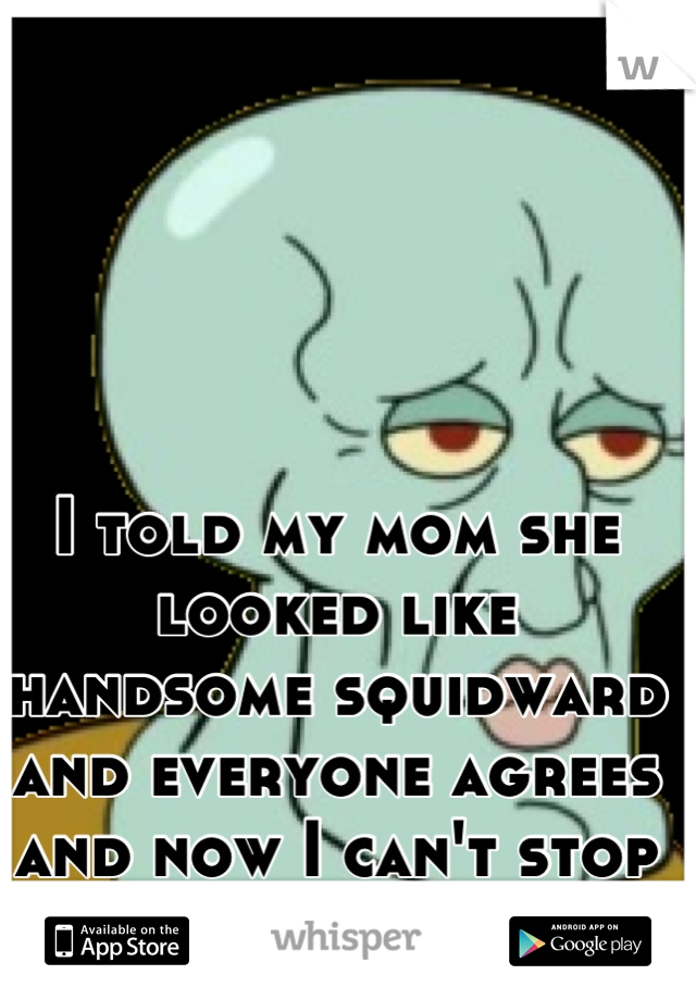 I told my mom she looked like handsome squidward and everyone agrees and now I can't stop laughing.