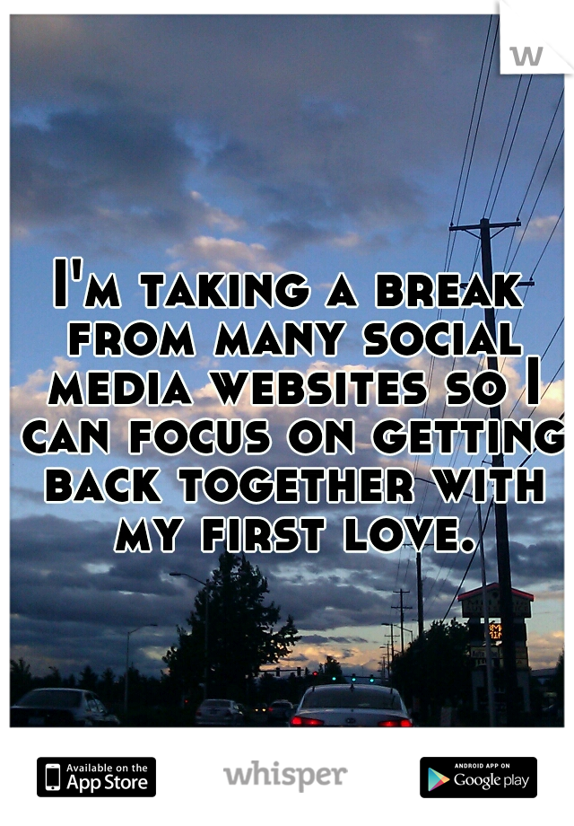 I'm taking a break from many social media websites so I can focus on getting back together with my first love.