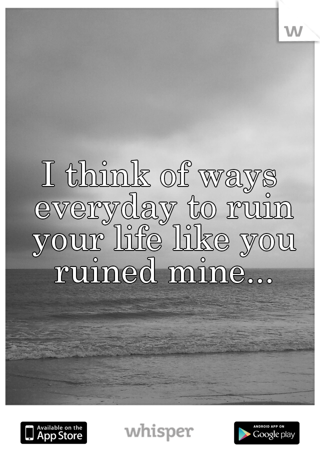 I think of ways everyday to ruin your life like you ruined mine...