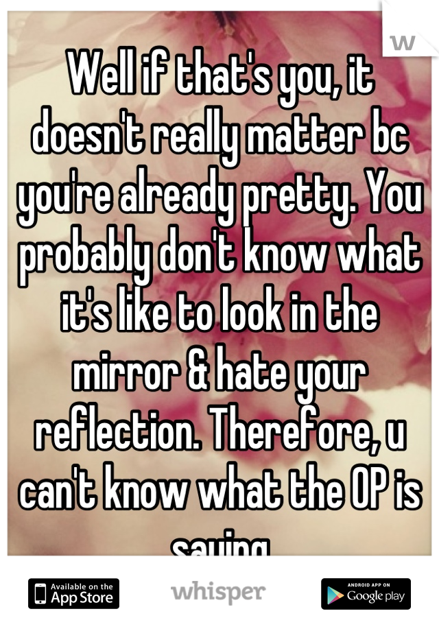 Well if that's you, it doesn't really matter bc you're already pretty. You probably don't know what it's like to look in the mirror & hate your reflection. Therefore, u can't know what the OP is saying