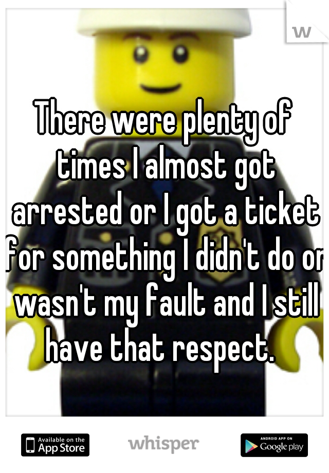 There were plenty of times I almost got arrested or I got a ticket for something I didn't do or wasn't my fault and I still have that respect.  