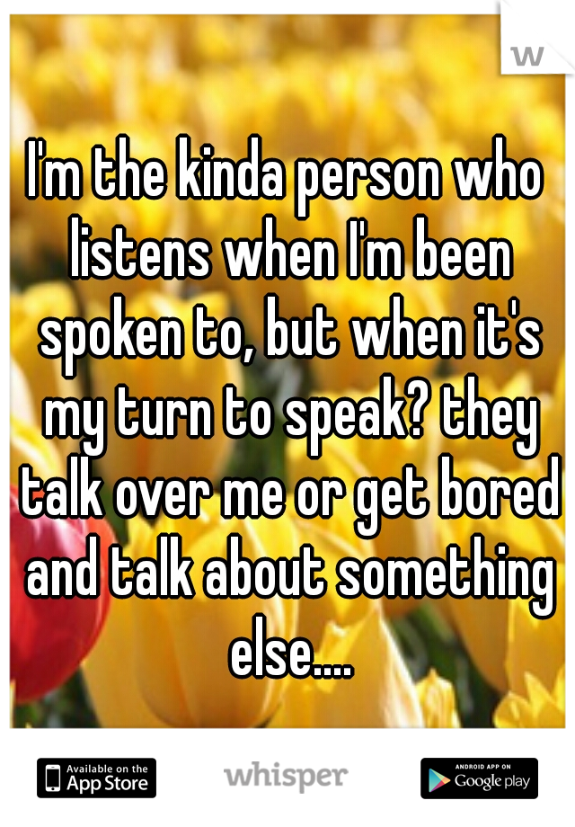 I'm the kinda person who listens when I'm been spoken to, but when it's my turn to speak? they talk over me or get bored and talk about something else....