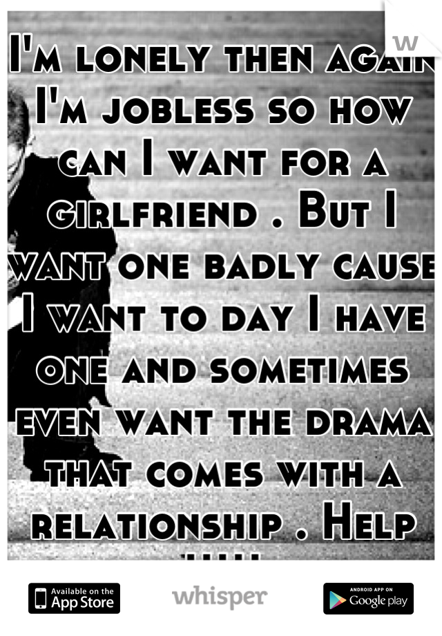 I'm lonely then again I'm jobless so how can I want for a girlfriend . But I want one badly cause I want to day I have one and sometimes even want the drama that comes with a relationship . Help !!!!!