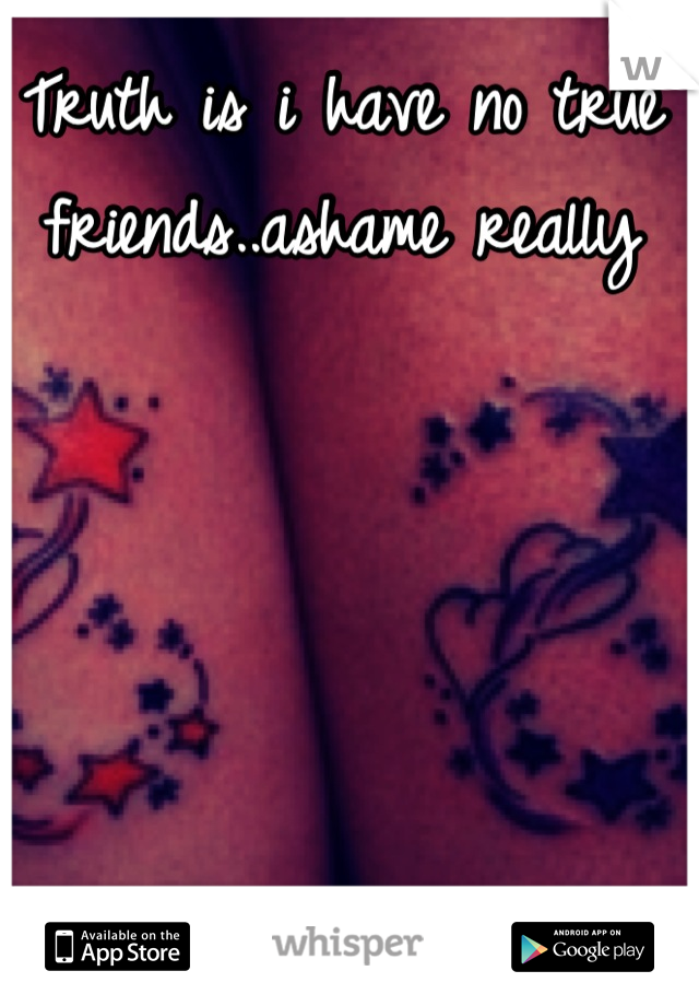 Truth is i have no true friends..ashame really