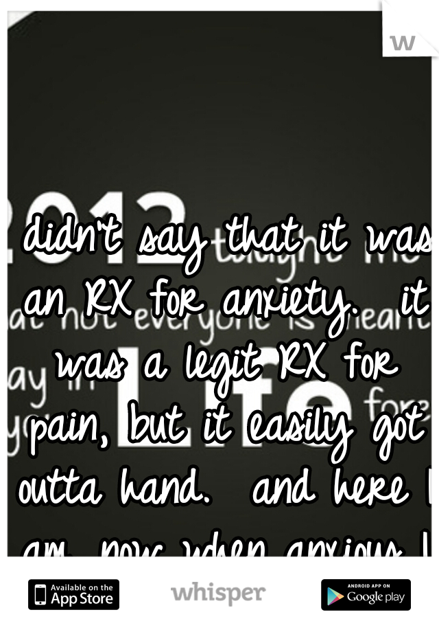 I didn't say that it was an RX for anxiety.  it was a legit RX for pain, but it easily got outta hand.  and here I am. now when anxious I take it to escape. 