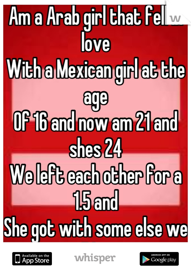 Am a Arab girl that fell in love 
With a Mexican girl at the age 
Of 16 and now am 21 and shes 24
We left each other for a 1.5 and 
She got with some else we still have 
Sex now she wants nothing </3 