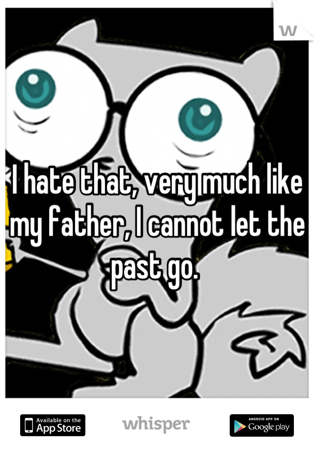 I hate that, very much like my father, I cannot let the past go. 