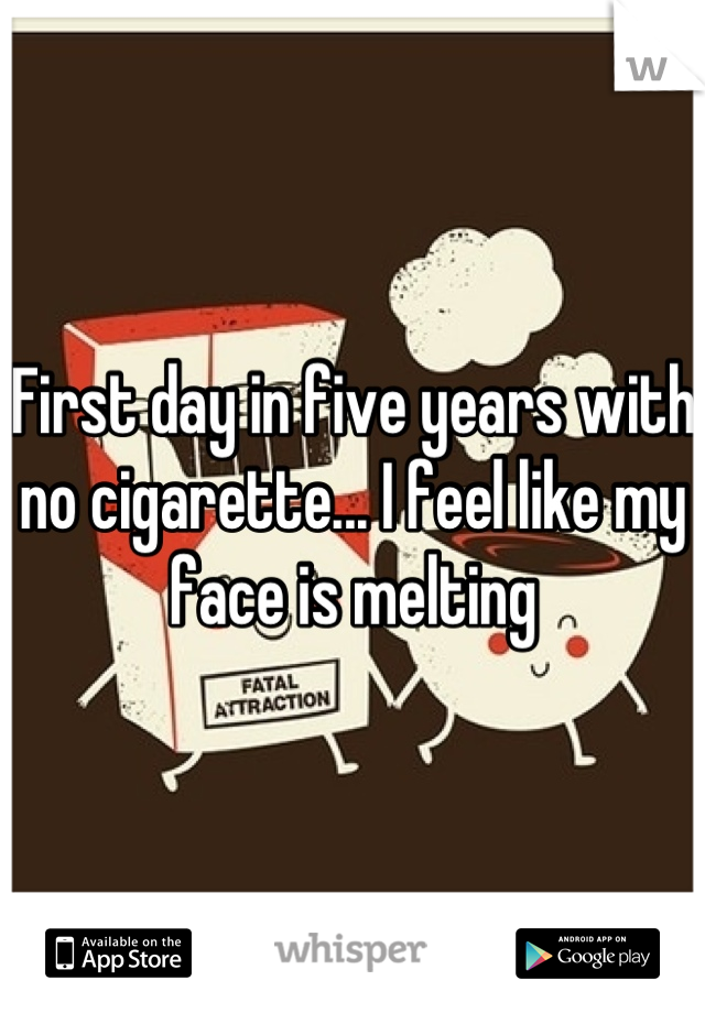 First day in five years with no cigarette... I feel like my face is melting