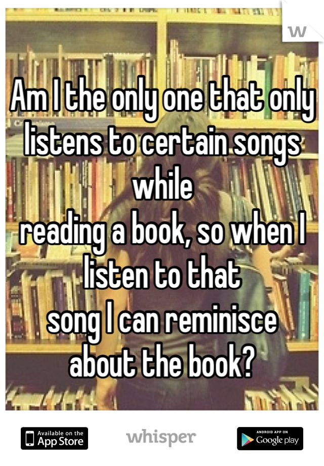 Am I the only one that only listens to certain songs while 
reading a book, so when I listen to that 
song I can reminisce 
about the book?