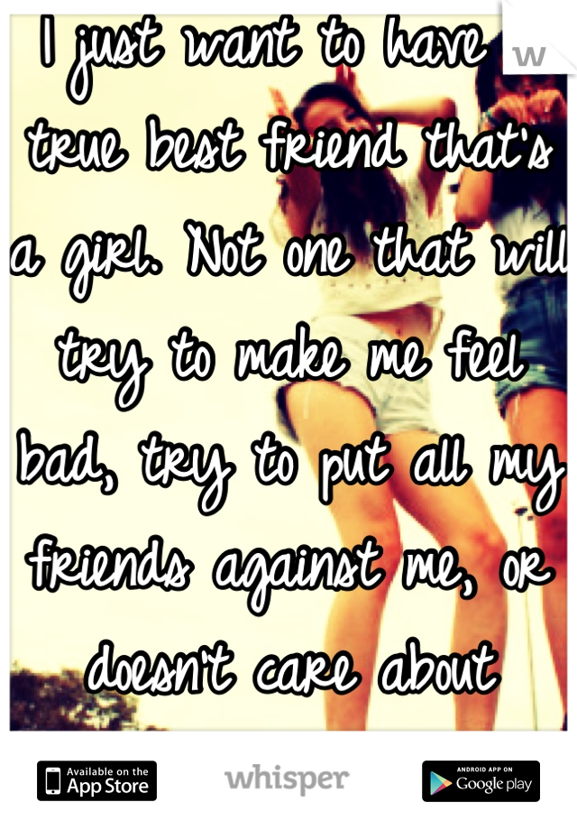 I just want to have a true best friend that's a girl. Not one that will try to make me feel bad, try to put all my friends against me, or doesn't care about anything I say.