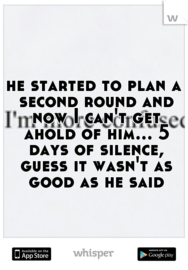 he started to plan a second round and now I can't get ahold of him... 5 days of silence, guess it wasn't as good as he said