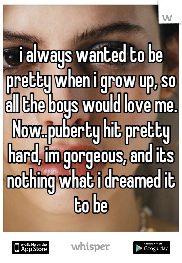 i always wanted to be pretty when i grow up, so all the boys would love me. Now..puberty hit pretty hard, im gorgeous, and its nothing what i dreamed it to be