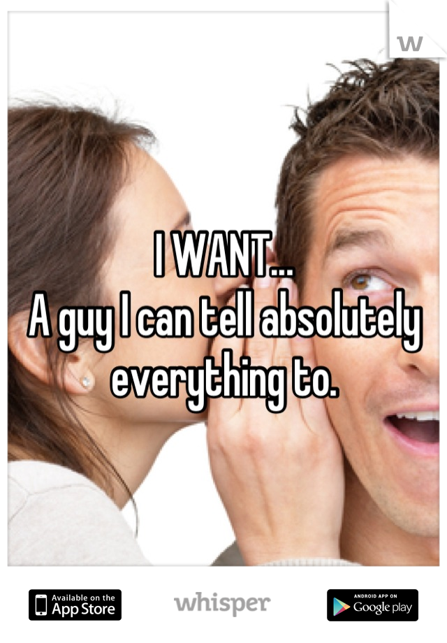 I WANT...
A guy I can tell absolutely everything to.