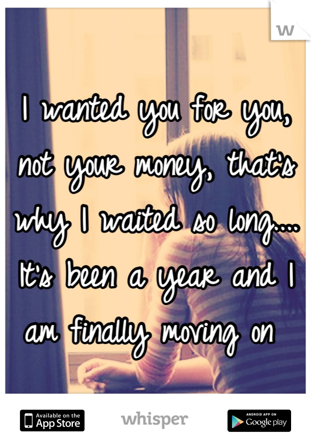 I wanted you for you, not your money, that's why I waited so long.... It's been a year and I am finally moving on 