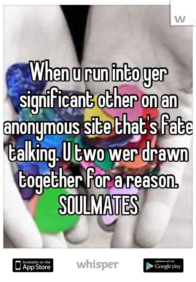 When u run into yer significant other on an anonymous site that's fate talking. U two wer drawn together for a reason. SOULMATES