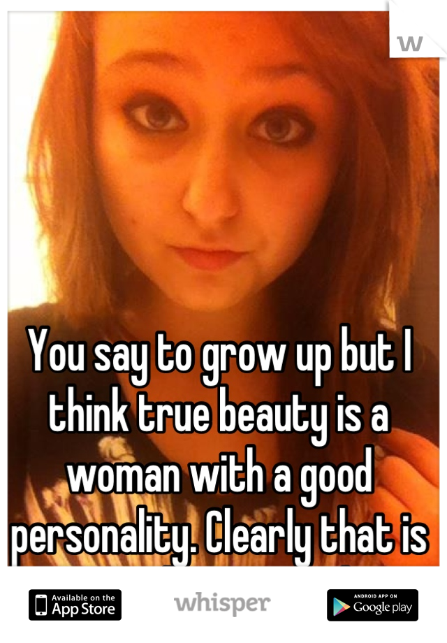 You say to grow up but I think true beauty is a woman with a good personality. Clearly that is something you lack. 