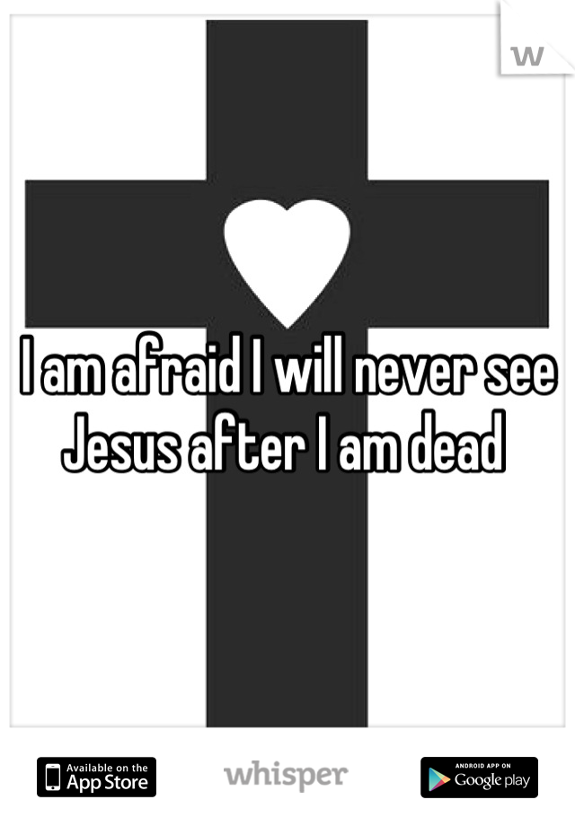 I am afraid I will never see Jesus after I am dead 