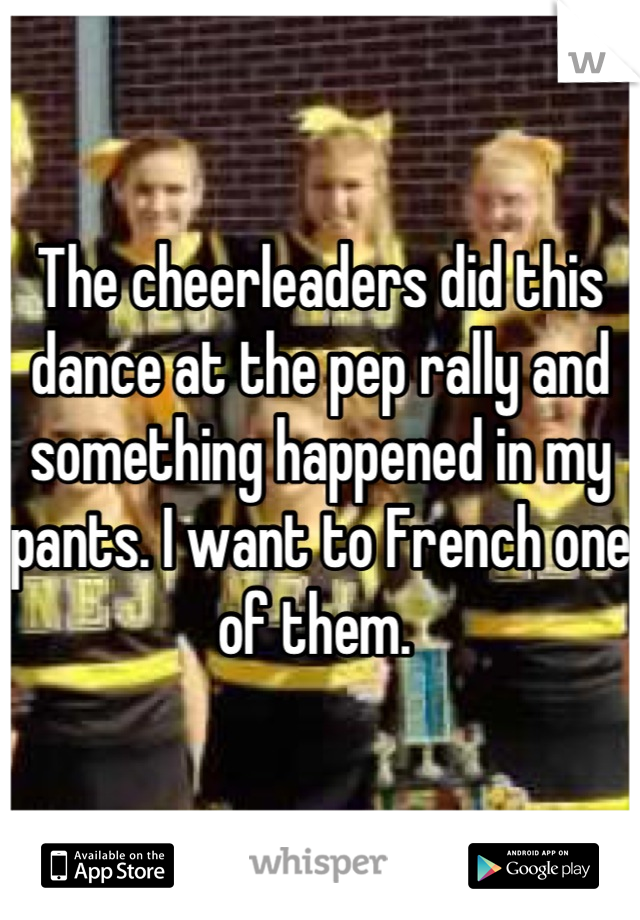 The cheerleaders did this dance at the pep rally and something happened in my pants. I want to French one of them. 