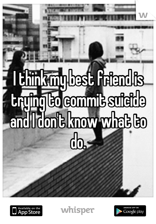 I think my best friend is trying to commit suicide and I don't know what to do.