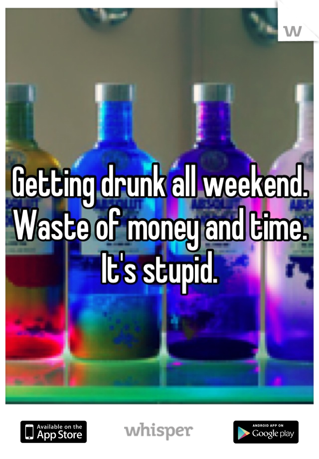 Getting drunk all weekend. Waste of money and time. It's stupid.