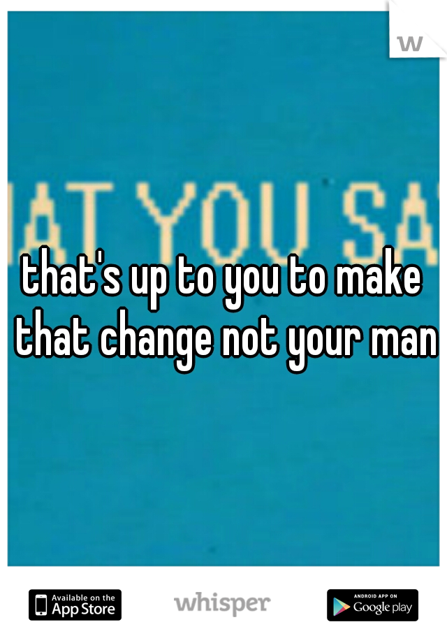 that's up to you to make that change not your man