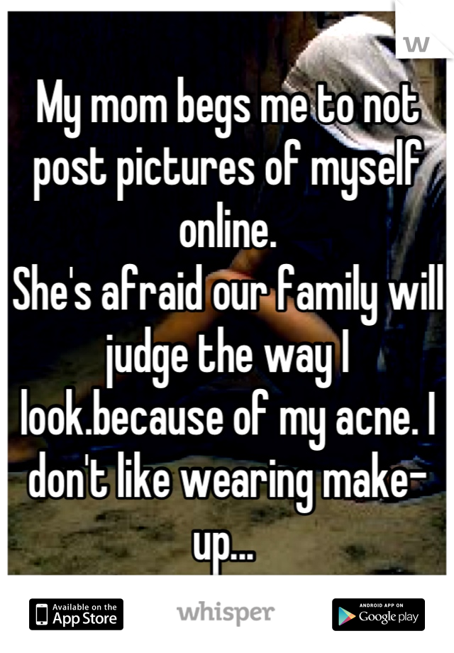 My mom begs me to not post pictures of myself online. 
She's afraid our family will judge the way I look.because of my acne. I don't like wearing make-up... 