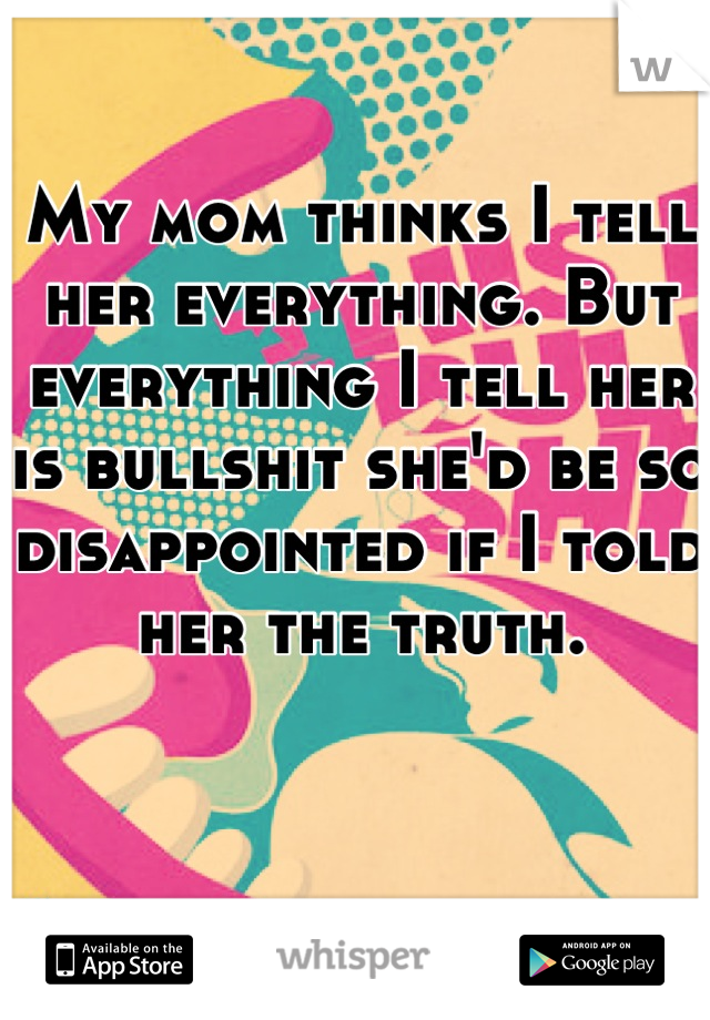 My mom thinks I tell her everything. But everything I tell her is bullshit she'd be so disappointed if I told her the truth.