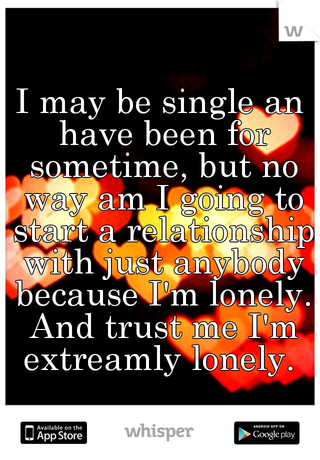 I may be single an have been for sometime, but no way am I going to start a relationship with just anybody because I'm lonely. And trust me I'm extreamly lonely. 