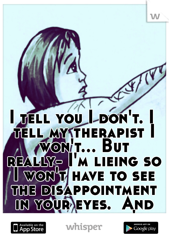 I tell you I don't. I tell my therapist I won't...
But really-
I'm lieing so I won't have to see the disappointment in your eyes. 
And honestly. . . it's killing me inside.