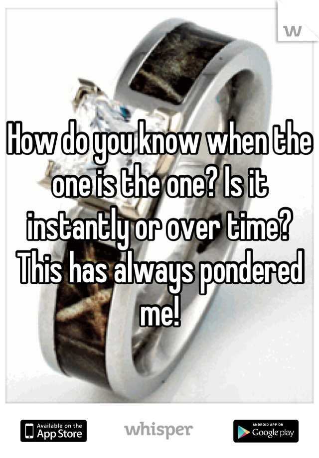 How do you know when the one is the one? Is it instantly or over time? This has always pondered me!