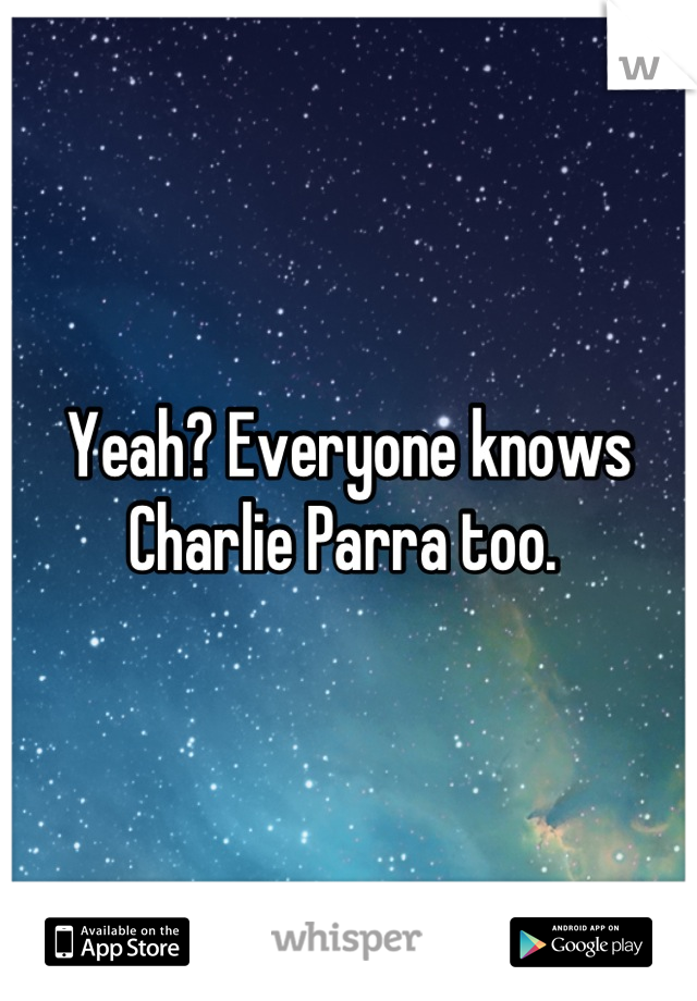 Yeah? Everyone knows Charlie Parra too. 