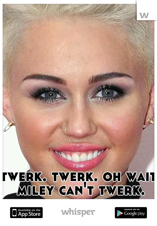 twerk. twerk. oh wait miley can't twerk. lets not offend her. 