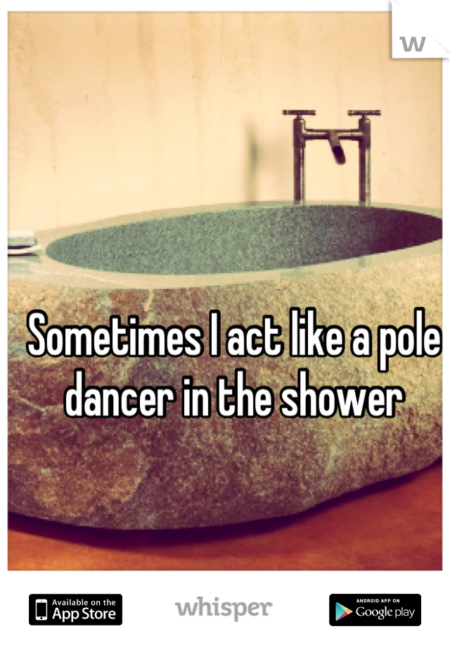 Sometimes I act like a pole dancer in the shower