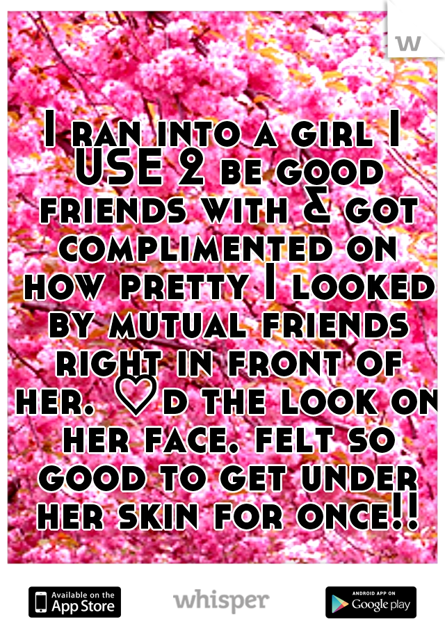 I ran into a girl I USE 2 be good friends with & got complimented on how pretty I looked by mutual friends right in front of her. ♡d the look on her face. felt so good to get under her skin for once!!