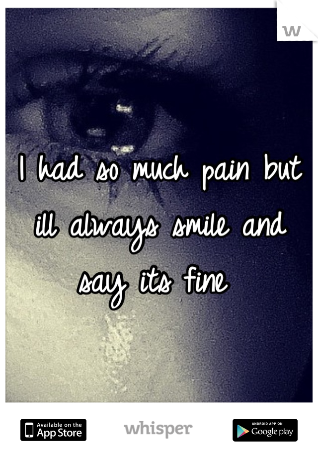 I had so much pain but ill always smile and say its fine 