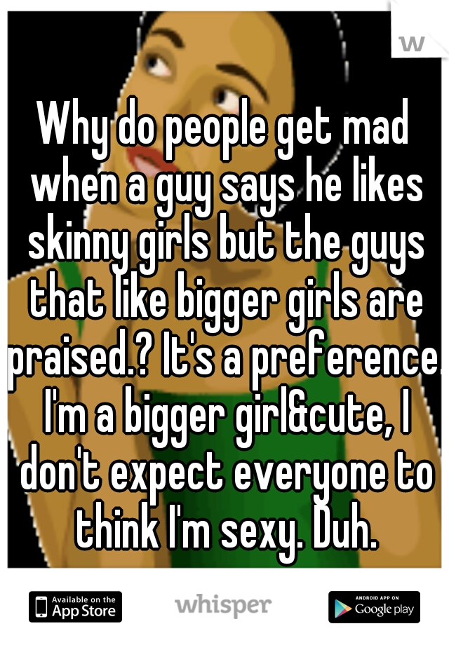 Why do people get mad when a guy says he likes skinny girls but the guys that like bigger girls are praised.? It's a preference. I'm a bigger girl&cute, I don't expect everyone to think I'm sexy. Duh.