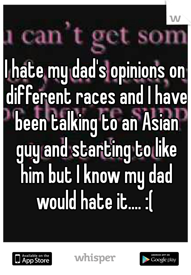 I hate my dad's opinions on different races and I have been talking to an Asian guy and starting to like him but I know my dad would hate it.... :( 