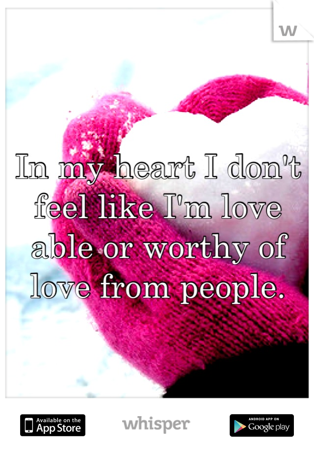 In my heart I don't feel like I'm love able or worthy of love from people.