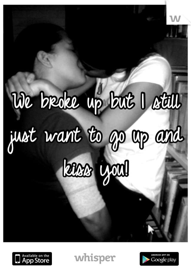 We broke up but I still just want to go up and kiss you!