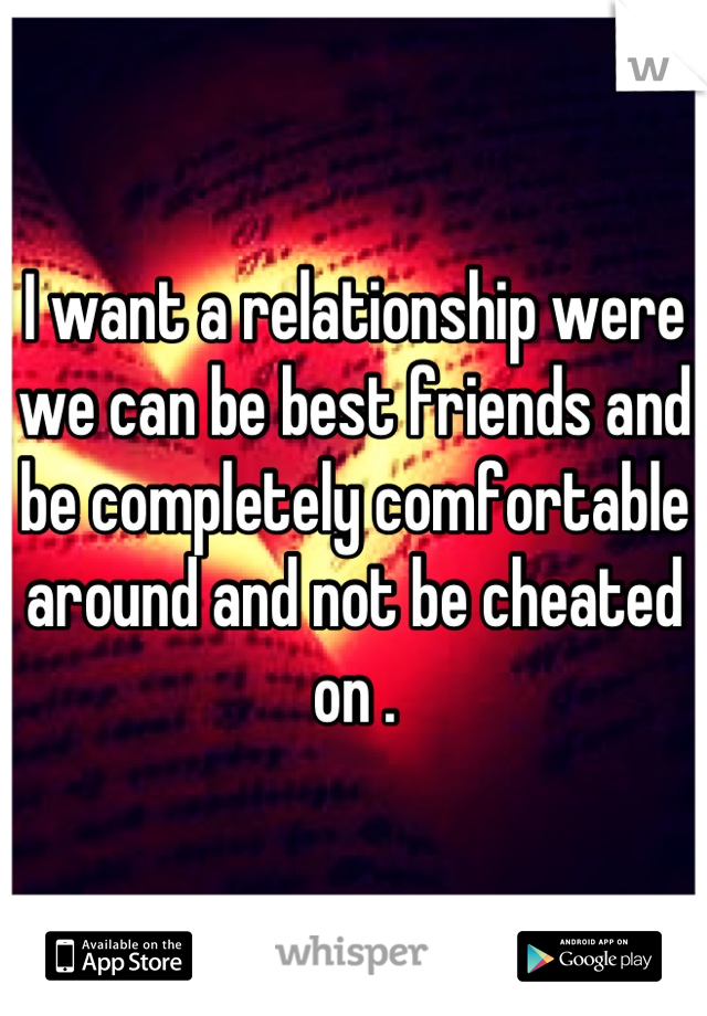 I want a relationship were we can be best friends and be completely comfortable around and not be cheated on .