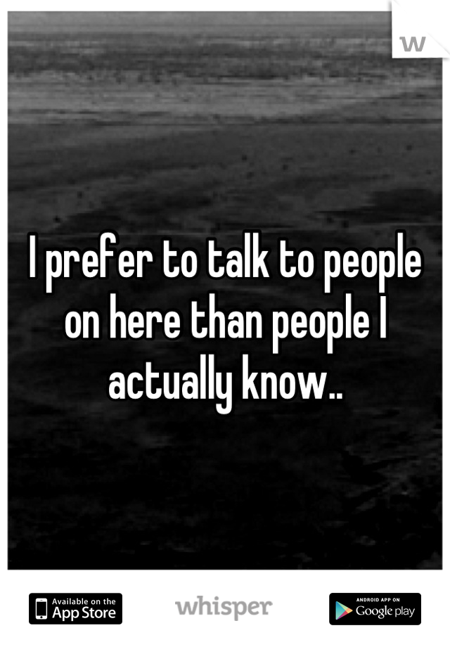 I prefer to talk to people on here than people I actually know..