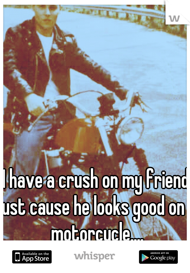 I have a crush on my friend just cause he looks good on a motorcycle.…