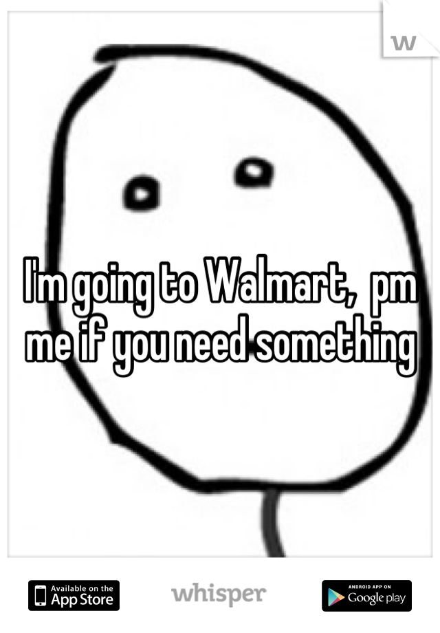 I'm going to Walmart,  pm me if you need something