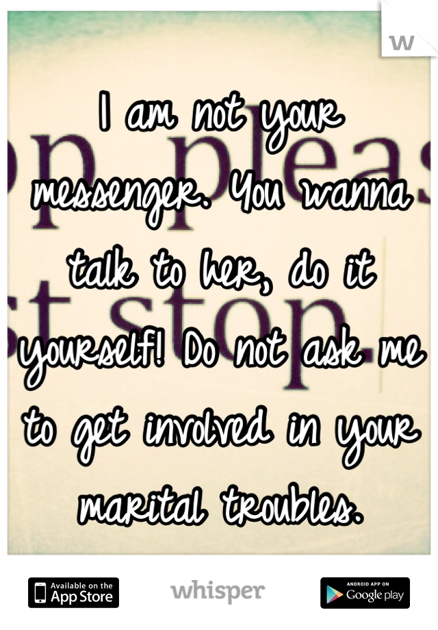 I am not your messenger. You wanna talk to her, do it yourself! Do not ask me to get involved in your marital troubles.