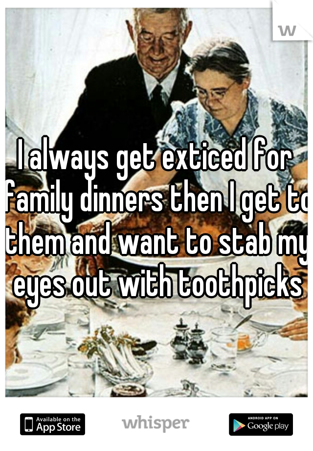 I always get exticed for family dinners then I get to them and want to stab my eyes out with toothpicks