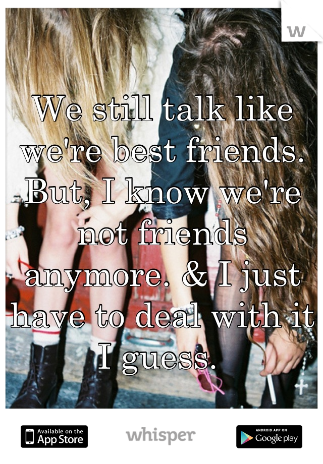 We still talk like we're best friends. 
But, I know we're not friends anymore. & I just have to deal with it I guess. 