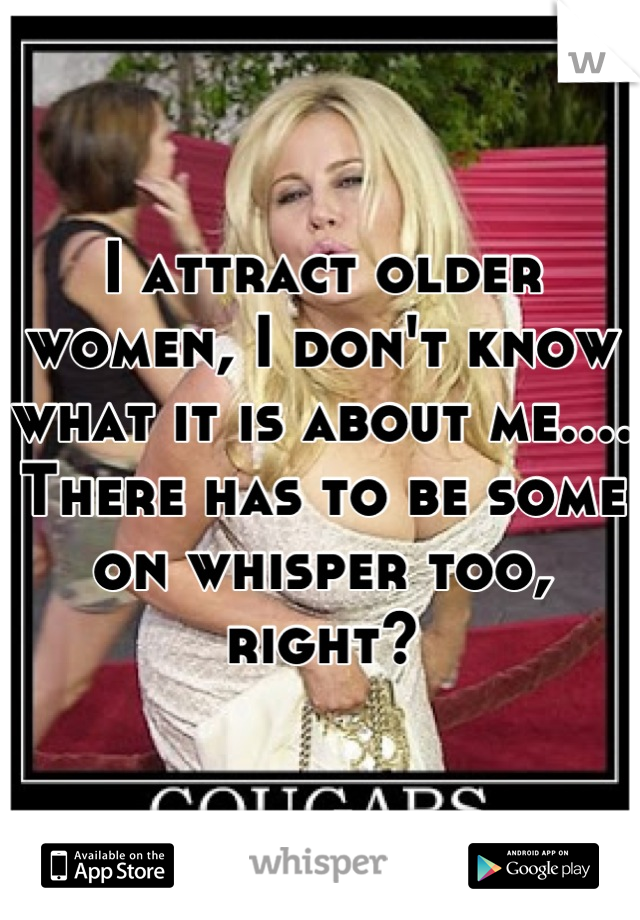 I attract older women, I don't know what it is about me.... There has to be some on whisper too, right?