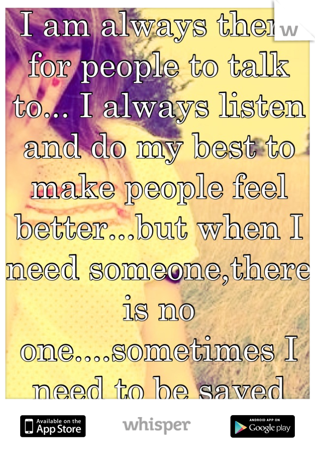 I am always there for people to talk to... I always listen and do my best to make people feel better...but when I need someone,there is no one....sometimes I need to be saved too...