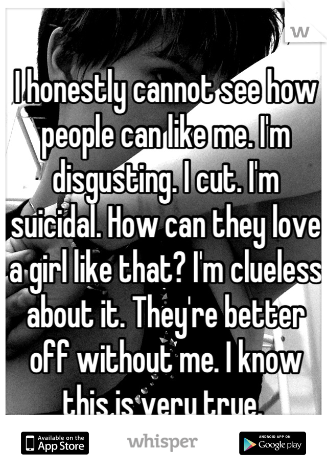 I honestly cannot see how people can like me. I'm disgusting. I cut. I'm suicidal. How can they love a girl like that? I'm clueless about it. They're better off without me. I know this is very true. 